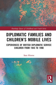 Title: Diplomatic Families and Children's Mobile Lives: Experiences of British Diplomatic Service Children from 1945 to 1990, Author: Sara Hiorns