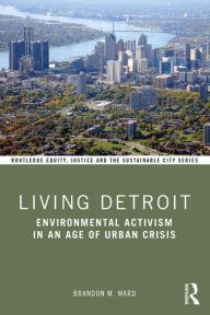 Title: Living Detroit: Environmental Activism in an Age of Urban Crisis, Author: Brandon M. Ward