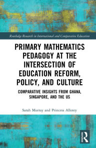 Title: Primary Mathematics Pedagogy at the Intersection of Education Reform, Policy, and Culture: Comparative Insights from Ghana, Singapore, and the US, Author: Sarah Murray