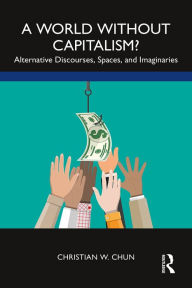 Title: A World without Capitalism?: Alternative Discourses, Spaces, and Imaginaries, Author: Christian W. Chun