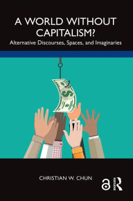 Title: A World without Capitalism?: Alternative Discourses, Spaces, and Imaginaries, Author: Christian W. Chun