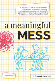 Title: A Meaningful Mess: A Teacher's Guide to Student-Driven Classrooms, Authentic Learning, Student Empowerment, and Keeping It All Together Without Losing Your Mind, Author: Andi McNair