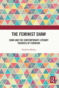 Title: The Feminist Shaw: Shaw and the Contemporary Literary Theories of Feminism, Author: Nishtha Mishra