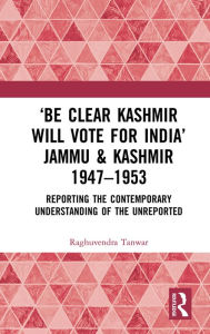 Title: 'Be Clear Kashmir will Vote for India' Jammu & Kashmir 1947-1953: Reporting the Contemporary Understanding of the Unreported, Author: Raghuvendra Tanwar