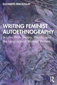 Title: Writing Feminist Autoethnography: In Love With Theory, Words, and the Language of Women Writers, Author: Elizabeth Mackinlay