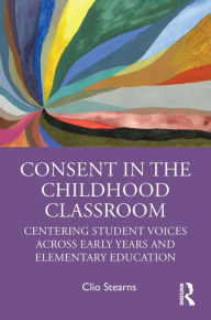 Title: Consent in the Childhood Classroom: Centering Student Voices Across Early Years and Elementary Education, Author: Clio Stearns