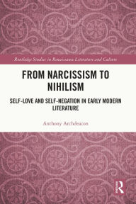 Title: From Narcissism to Nihilism: Self-Love and Self-Negation in Early Modern Literature, Author: Anthony Archdeacon