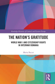 Title: The Nation's Gratitude: World War I and Citizenship Rights in Interwar Romania, Author: Maria Bucur
