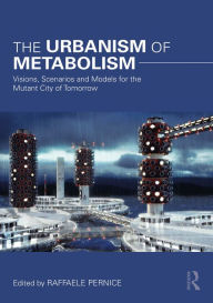 Title: The Urbanism of Metabolism: Visions, Scenarios and Models for the Mutant City of Tomorrow, Author: Raffaele Pernice