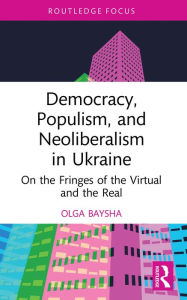 Title: Democracy, Populism, and Neoliberalism in Ukraine: On the Fringes of the Virtual and the Real, Author: Olga Baysha