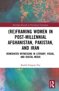 Title: (Re)Framing Women in Post-Millennial Afghanistan, Pakistan, and Iran: Remediated Witnessing in Literary, Visual, and Digital Media, Author: Rachel Gregory Fox