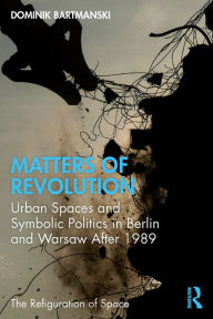 Title: Matters of Revolution: Urban Spaces and Symbolic Politics in Berlin and Warsaw After 1989, Author: Dominik Bartmanski