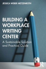 Title: Building a Workplace Writing Center: A Sustainable Solution and Practical Guide, Author: Jessica Weber Metzenroth