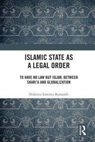 Title: Islamic State as a Legal Order: To Have No Law but Islam, between Shari'a and Globalization, Author: Federico Lorenzo Ramaioli