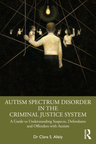 Title: Autism Spectrum Disorder in the Criminal Justice System: A Guide to Understanding Suspects, Defendants and Offenders with Autism, Author: Dr Clare S. Allely