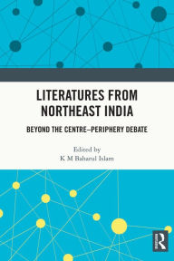 Title: Literatures from Northeast India: Beyond the Centre-Periphery Debate, Author: K M Baharul Islam