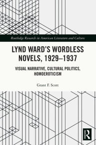 Title: Lynd Ward's Wordless Novels, 1929-1937: Visual Narrative, Cultural Politics, Homoeroticism, Author: Grant F. Scott