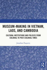 Title: Museum-Making in Vietnam, Laos, and Cambodia: Cultural Institutions and Policies from Colonial to Post-Colonial Times, Author: Jonathan Paquette