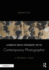 Title: Alternative Process Photography for the Contemporary Photographer: A Beginner's Guide, Author: Morgan Post