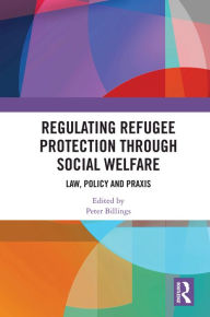 Title: Regulating Refugee Protection Through Social Welfare: Law, Policy and Praxis, Author: Peter Billings