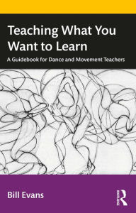 Title: Teaching What You Want to Learn: A Guidebook for Dance and Movement Teachers, Author: Bill Evans