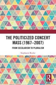 Title: The Politicized Concert Mass (1967-2007): From Secularism to Pluralism, Author: Stephanie Rocke