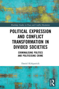 Title: Political Expression and Conflict Transformation in Divided Societies: Criminalising Politics and Politicising Crime, Author: Daniel Kirkpatrick