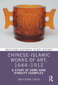 Title: Chinese-Islamic Works of Art, 1644-1912: A Study of Some Qing Dynasty Examples, Author: Emily Byrne Curtis