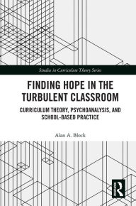 Title: Finding Hope in the Turbulent Classroom: Curriculum Theory, Psychoanalysis, and School-Based Practice, Author: Alan A. Block