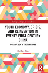 Title: Youth Economy, Crisis, and Reinvention in Twenty-First-Century China: Morning Sun in the Tiny Times, Author: Hui Faye Xiao