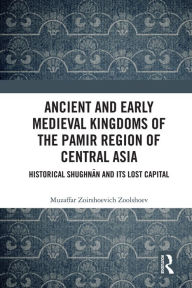 Title: Ancient and Early Medieval Kingdoms of the Pamir Region of Central Asia: Historical Shughnan and its Lost Capital, Author: Muzaffar Zoirshoevich Zoolshoev