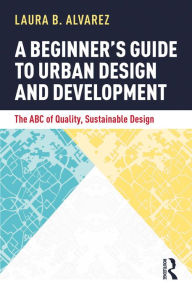 Title: A Beginner's Guide to Urban Design and Development: The ABC of Quality, Sustainable Design, Author: Laura B. Alvarez