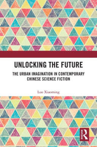 Title: Unlocking the Future: The Urban Imagination in Contemporary Chinese Science Fiction, Author: Luo Xiaoming