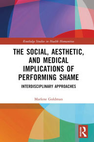 Title: The Social, Aesthetic, and Medical Implications of Performing Shame: Interdisciplinary Approaches, Author: Marlene Goldman