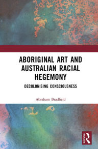 Title: Aboriginal Art and Australian Racial Hegemony: Decolonising Consciousness, Author: Abraham Bradfield