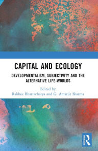 Title: Capital and Ecology: Developmentalism, Subjectivity and the Alternative Life-Worlds, Author: Rakhee Bhattacharya
