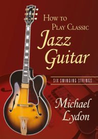 Title: How To Play Classic Jazz Guitar: Six Swinging Strings, Author: Michael Lydon