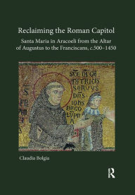 Title: Reclaiming the Roman Capitol: Santa Maria in Aracoeli from the Altar of Augustus to the Franciscans, c. 500-1450, Author: Claudia Bolgia