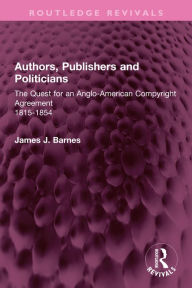 Title: Authors, Publishers and Politicians: The Quest for an Anglo-American Copyright Agreement, 1815-1854, Author: James J. Barnes