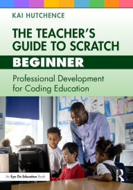 Title: The Teacher's Guide to Scratch - Beginner: Professional Development for Coding Education, Author: Kai Hutchence