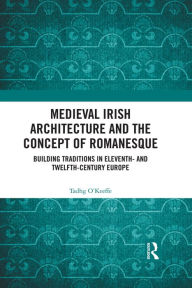 Title: Medieval Irish Architecture and the Concept of Romanesque: Building Traditions in Eleventh- and Twelfth-Century Europe, Author: Tadhg O'Keeffe