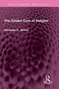 Title: The Golden Core of Religion, Author: Alexander F. Skutch
