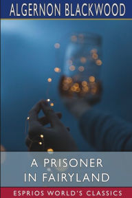 Title: A Prisoner in Fairyland (Esprios Classics): (The Book That 'Uncle Paul' Wrote), Author: Algernon Blackwood