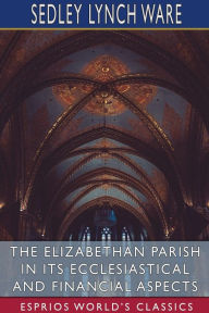 Title: The Elizabethan Parish in its Ecclesiastical and Financial Aspects (Esprios Classics), Author: Sedley Lynch Ware