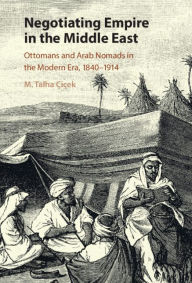 Title: Negotiating Empire in the Middle East: Ottomans and Arab Nomads in the Modern Era, 1840-1914, Author: M. Talha Çiçek