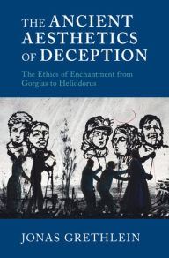 Title: The Ancient Aesthetics of Deception: The Ethics of Enchantment from Gorgias to Heliodorus, Author: Jonas Grethlein