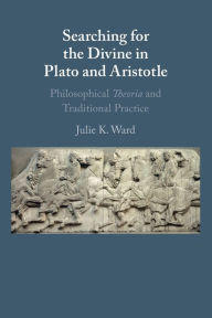 Title: Searching for the Divine in Plato and Aristotle: Philosophical Theoria and Traditional Practice, Author: Julie K. Ward