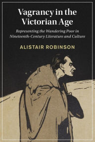 Title: Vagrancy in the Victorian Age: Representing the Wandering Poor in Nineteenth-Century Literature and Culture, Author: Alistair Robinson