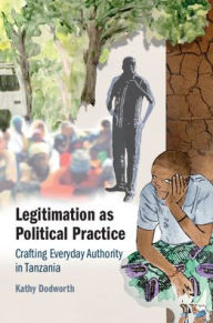 Title: Legitimation as Political Practice: Crafting Everyday Authority in Tanzania, Author: Kathy Dodworth