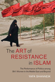 Title: The Art of Resistance in Islam: The Performance of Politics among Shi'i Women in the Middle East and Beyond, Author: Yafa Shanneik